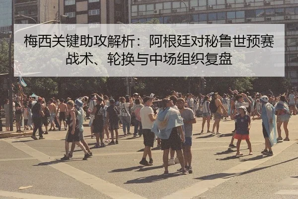 梅西关键助攻解析：阿根廷对秘鲁世预赛战术、轮换与中场组织复盘